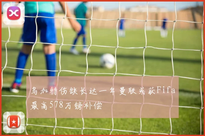 乌加特伤缺长达一年曼联或获Fifa最高578万镑补偿