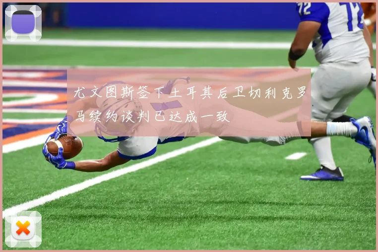 尤文图斯签下土耳其后卫切利克罗马续约谈判已达成一致