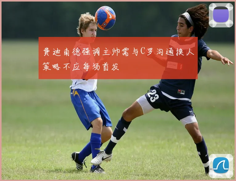 费迪南德强调主帅需与C罗沟通换人策略不应每场首发