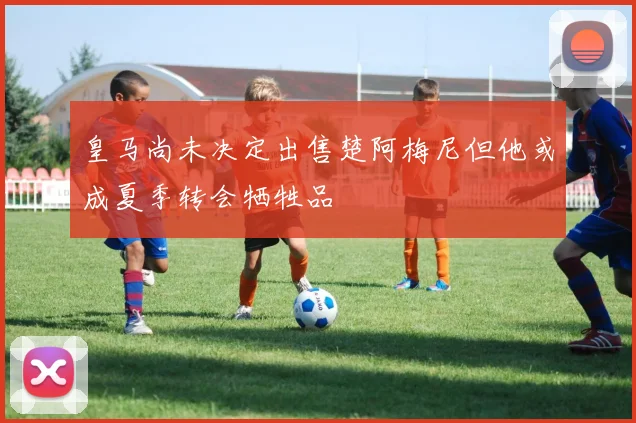 皇马尚未决定出售楚阿梅尼但他或成夏季转会牺牲品