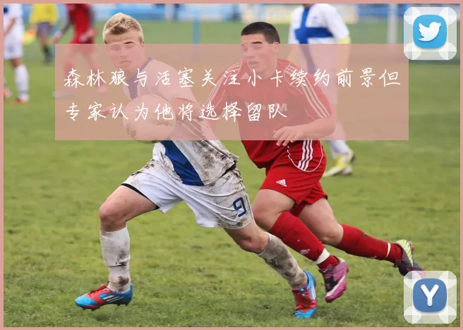 森林狼与活塞关注小卡续约前景但专家认为他将选择留队