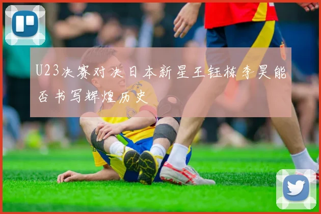 U23决赛对决日本新星王钰栋李昊能否书写辉煌历史