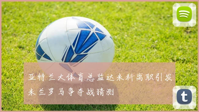 亚特兰大体育总监达米科离职引发米兰罗马争夺战猜测