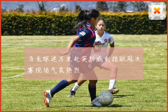 马竞球迷万里赴英助威剑指欧冠决赛现场气氛热烈