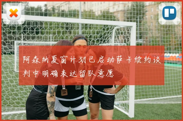 阿森纳夏窗计划已启动萨卡续约谈判中明确表达留队意愿