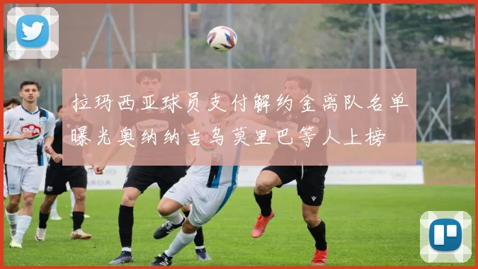 拉玛西亚球员支付解约金离队名单曝光奥纳纳吉乌莫里巴等人上榜