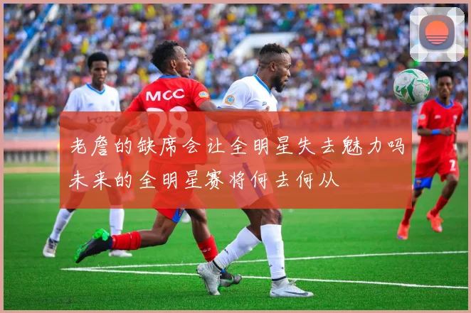 老詹的缺席会让全明星失去魅力吗未来的全明星赛将何去何从