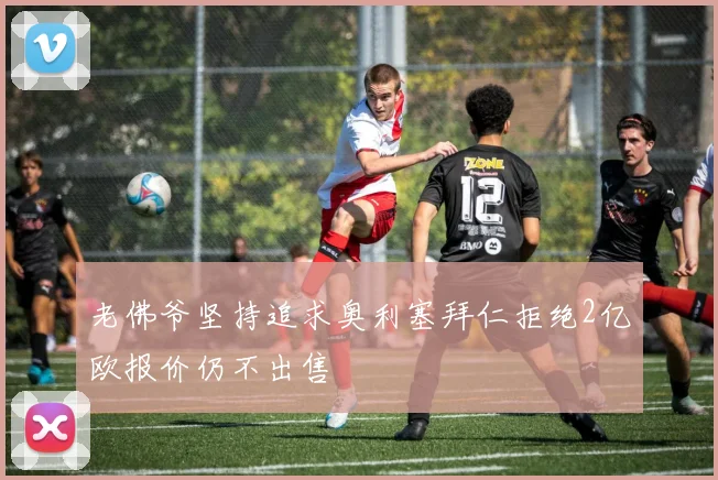 老佛爷坚持追求奥利塞拜仁拒绝2亿欧报价仍不出售