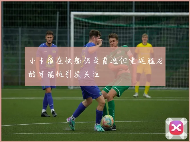 小卡留在快船仍是首选但重返猛龙的可能性引发关注