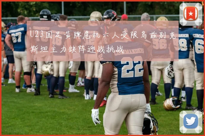 U23国足黄牌危机六人受限乌兹别克斯坦主力缺阵迎战挑战