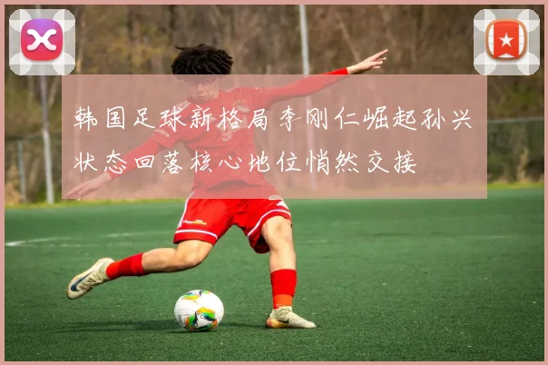 韩国足球新格局李刚仁崛起孙兴慜状态回落核心地位悄然交接