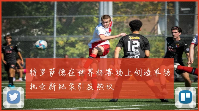 特罗萨德在世界杯赛场上创造单场机会新纪录引发热议
