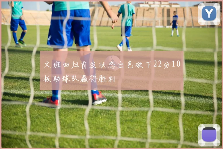文班回归首发状态出色砍下22分10板助球队赢得胜利