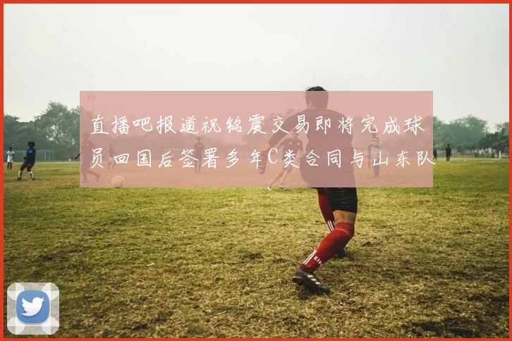 直播吧报道祝铭震交易即将完成球员回国后签署多年C类合同与山东队续约