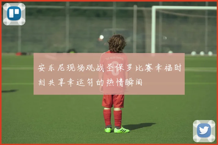 安东尼现场观战圣保罗比赛幸福时刻共享幸运符的热情瞬间