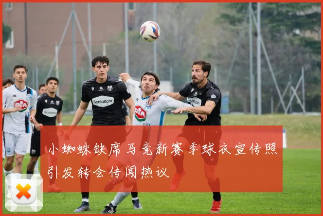 小蜘蛛缺席马竞新赛季球衣宣传照引发转会传闻热议