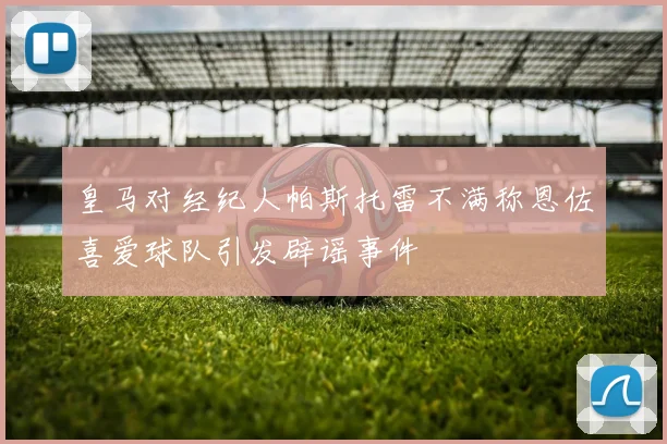 皇马对经纪人帕斯托雷不满称恩佐喜爱球队引发辟谣事件