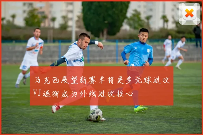 马克西展望新赛季将更多无球进攻VJ逐渐成为外线进攻核心