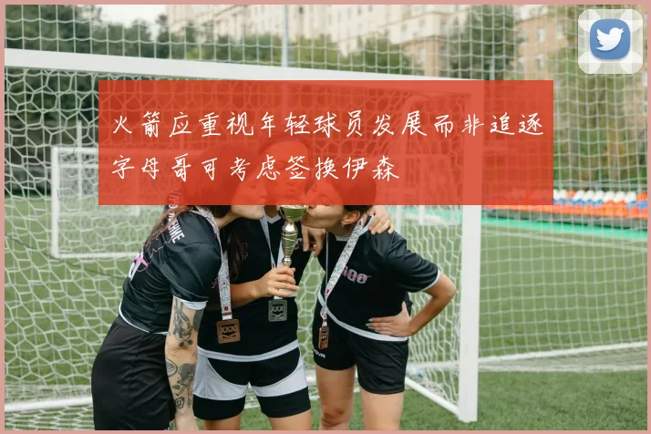 火箭应重视年轻球员发展而非追逐字母哥可考虑签换伊森