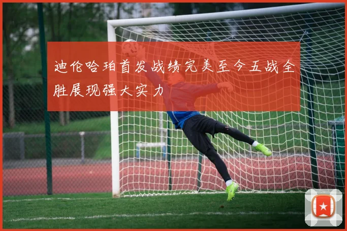 迪伦哈珀首发战绩完美至今五战全胜展现强大实力