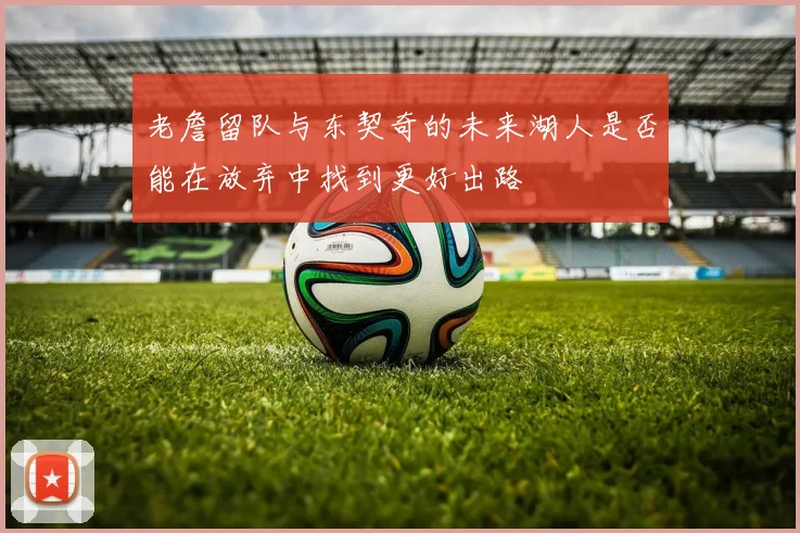 老詹留队与东契奇的未来湖人是否能在放弃中找到更好出路